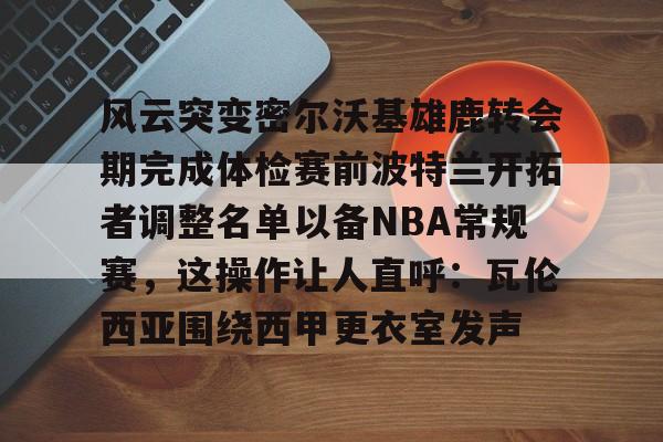 风云突变密尔沃基雄鹿转会期完成体检赛前波特兰开拓者调整名单以备NBA常规赛，这操作让人直呼：瓦伦西亚围绕西甲更衣室发声的简单介绍
